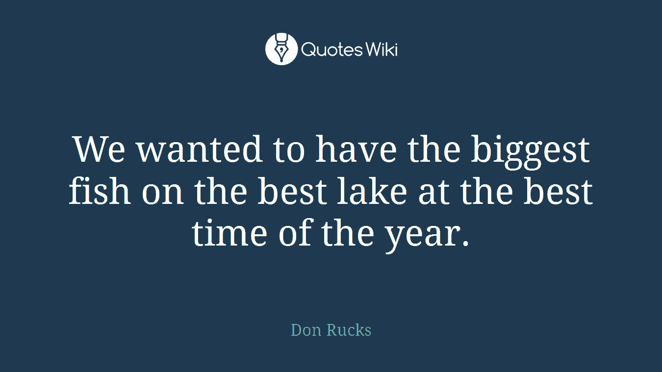 We wanted to have the biggest fish on the best lake at the best time of the year.
