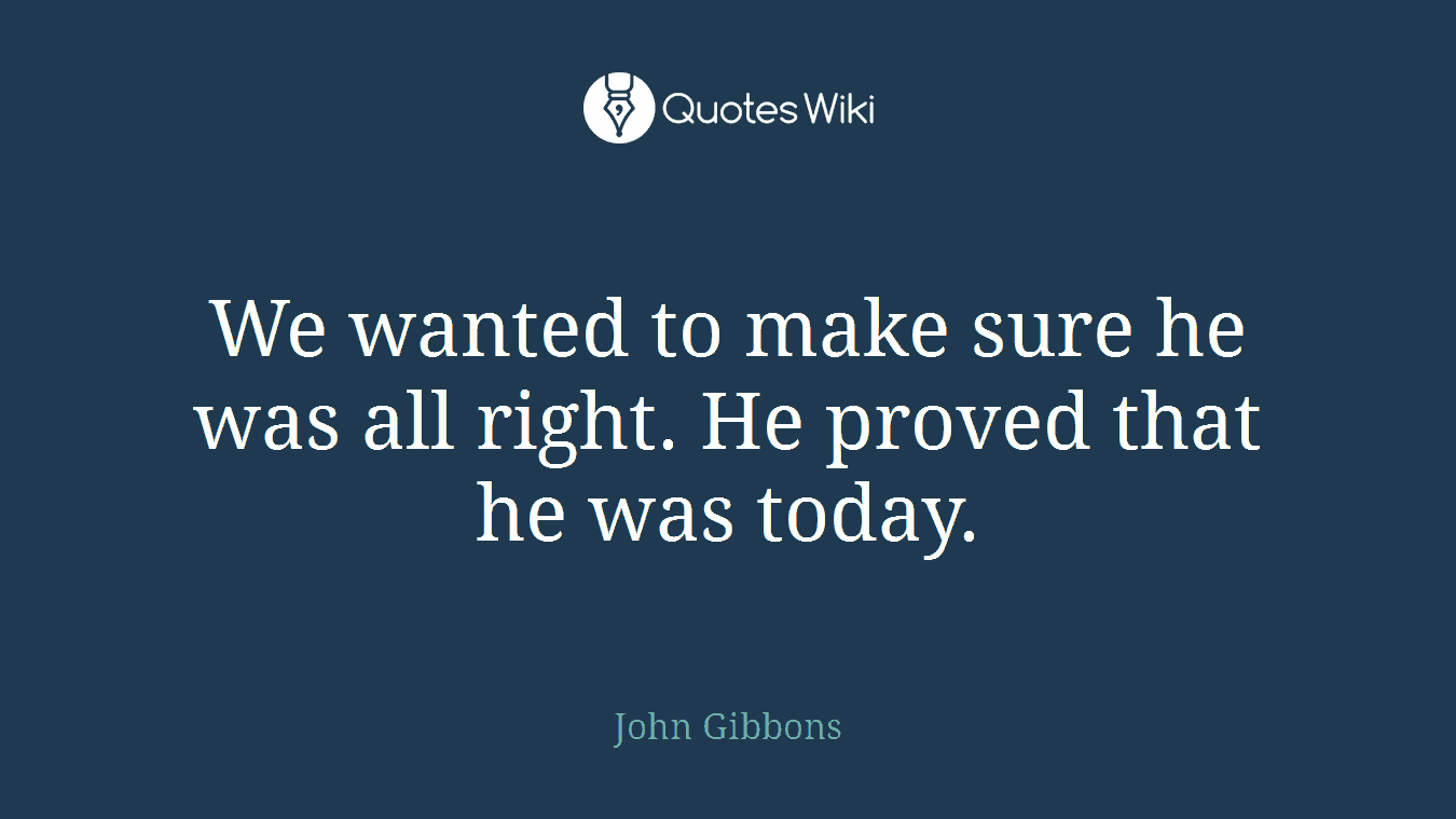 We wanted to make sure he was all right. He proved that he was today.