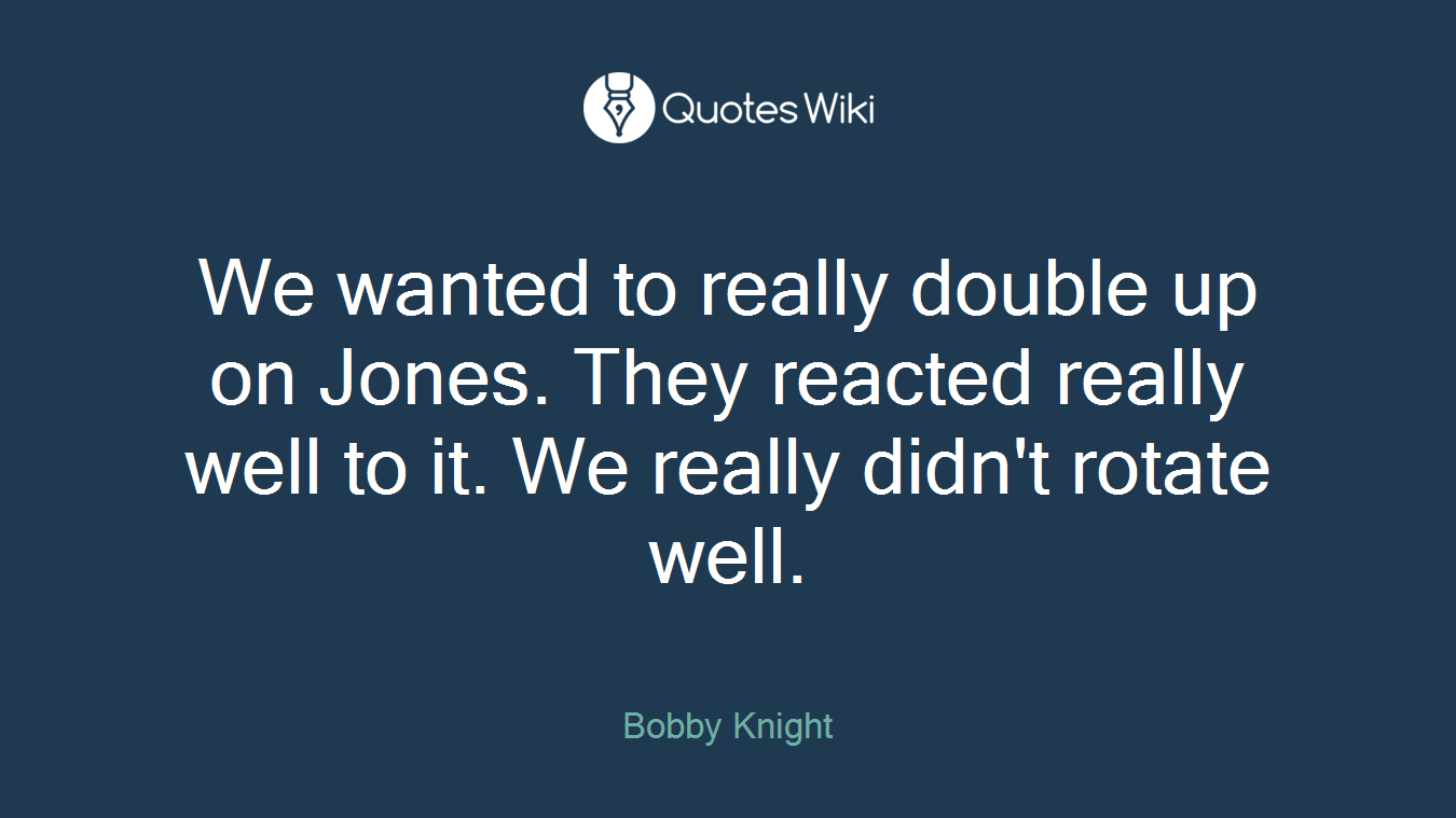 We wanted to really double up on Jones. They reacted really well to it. We really didn't rotate well.