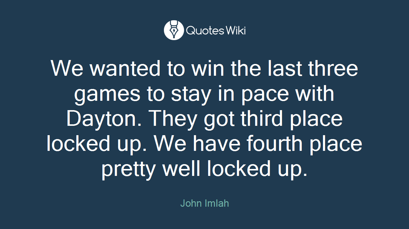 We wanted to win the last three games to stay in pace with Dayton. They got third place locked up. We have fourth place pretty well locked up.