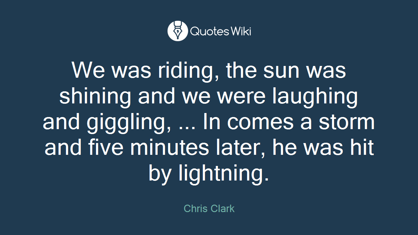 We was riding, the sun was shining and we were laughing and giggling, ... In comes a storm and five minutes later, he was hit by lightning.