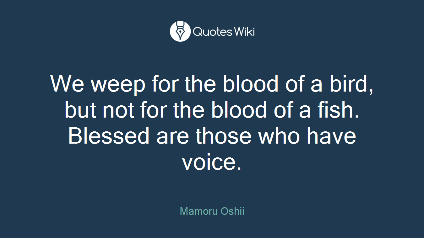 We weep for the blood of a bird, but not for the blood of a fish. Blessed are those who have voice.
