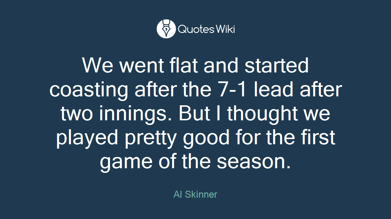 We went flat and started coasting after the 7-1 lead after two innings. But I thought we played pretty good for the first game of the season.