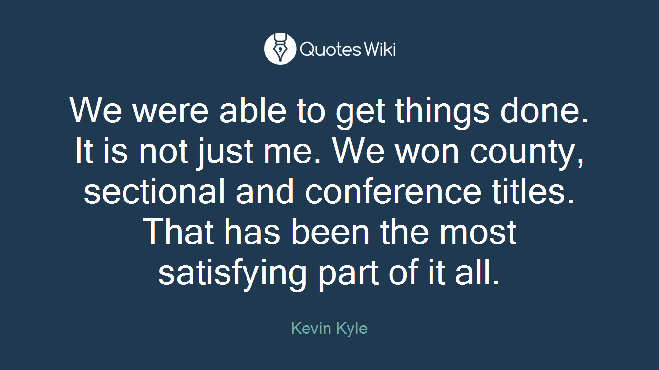 We were able to get things done. It is not just me. We won county, sectional and conference titles. That has been the most satisfying part of it all.