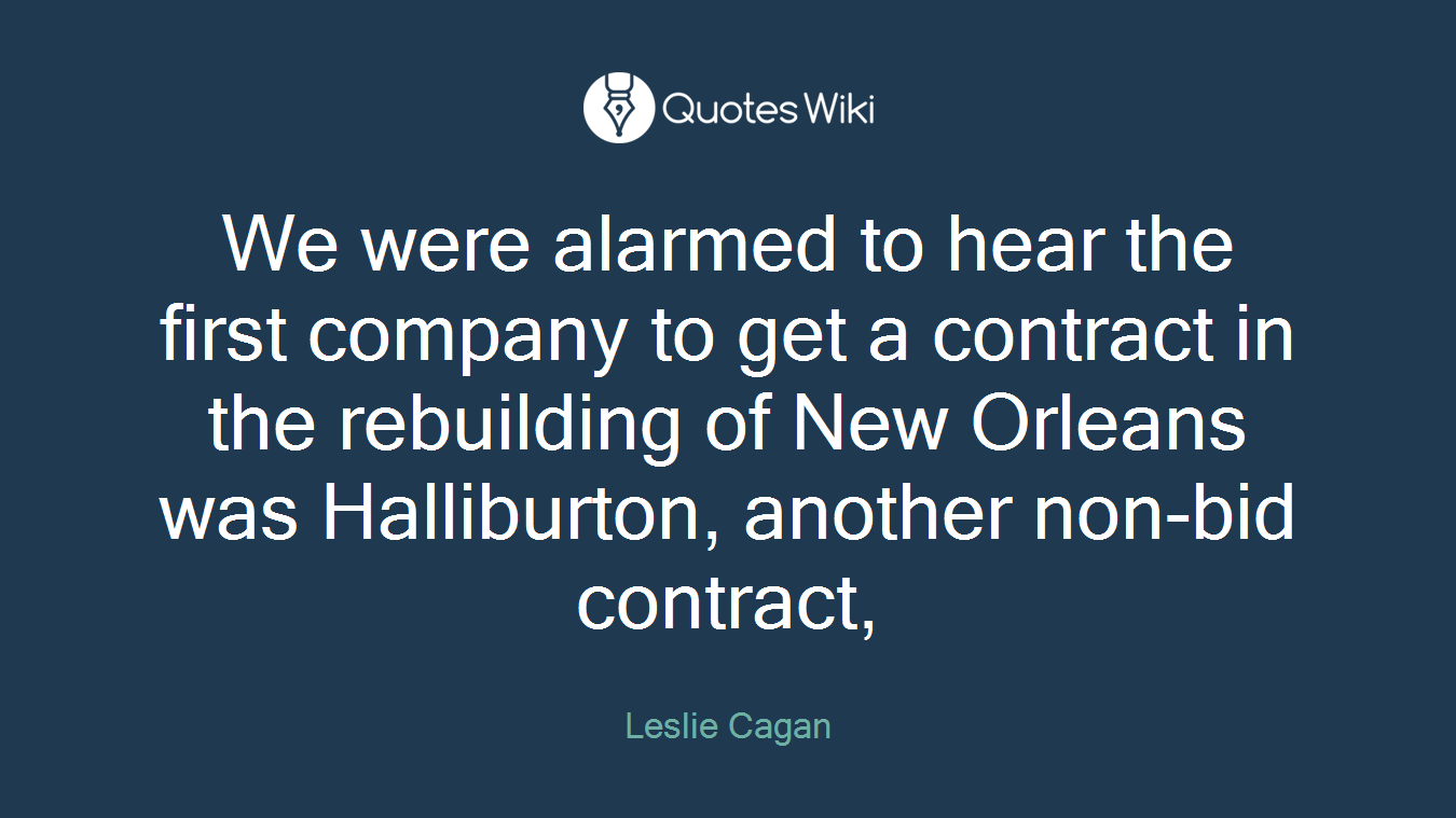 We were alarmed to hear the first company to get a contract in the rebuilding of New Orleans was Halliburton, another non-bid contract,