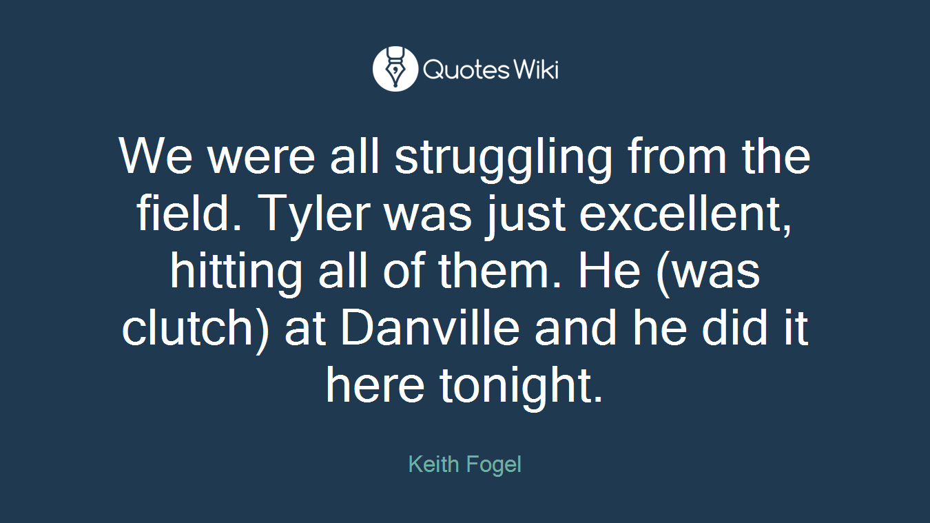 We were all struggling from the field. Tyler was just excellent, hitting all of them. He (was clutch) at Danville and he did it here tonight.