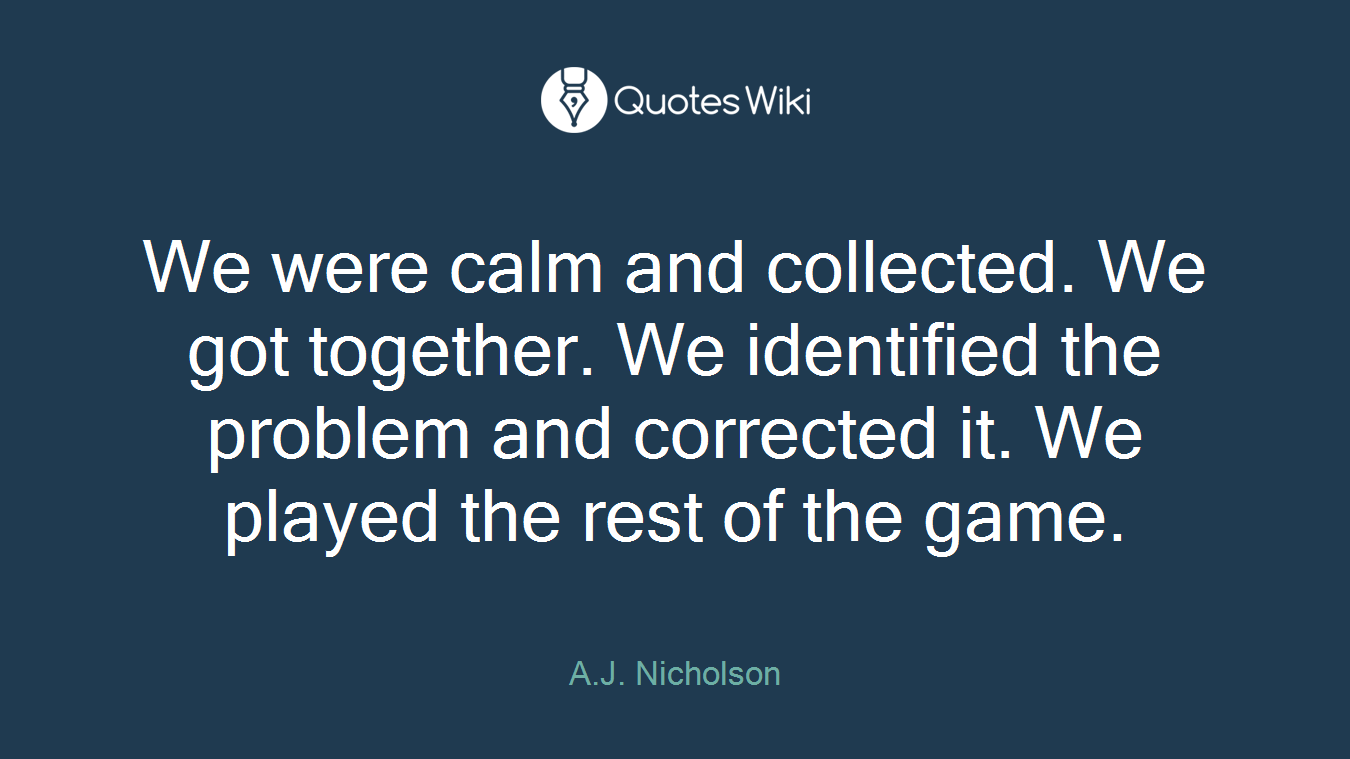 We were calm and collected. We got together. We identified the problem and corrected it. We played the rest of the game.