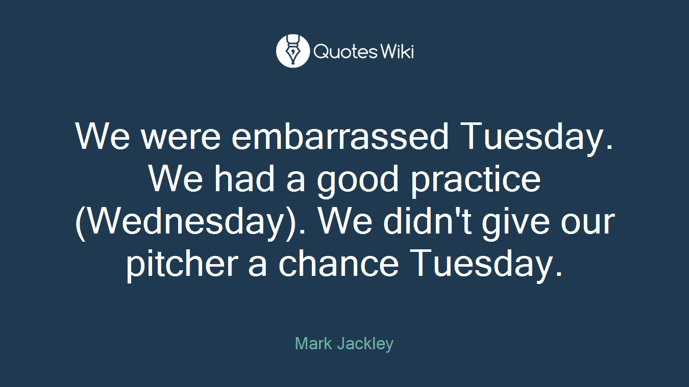 We were embarrassed Tuesday. We had a good practice (Wednesday). We didn't give our pitcher a chance Tuesday.