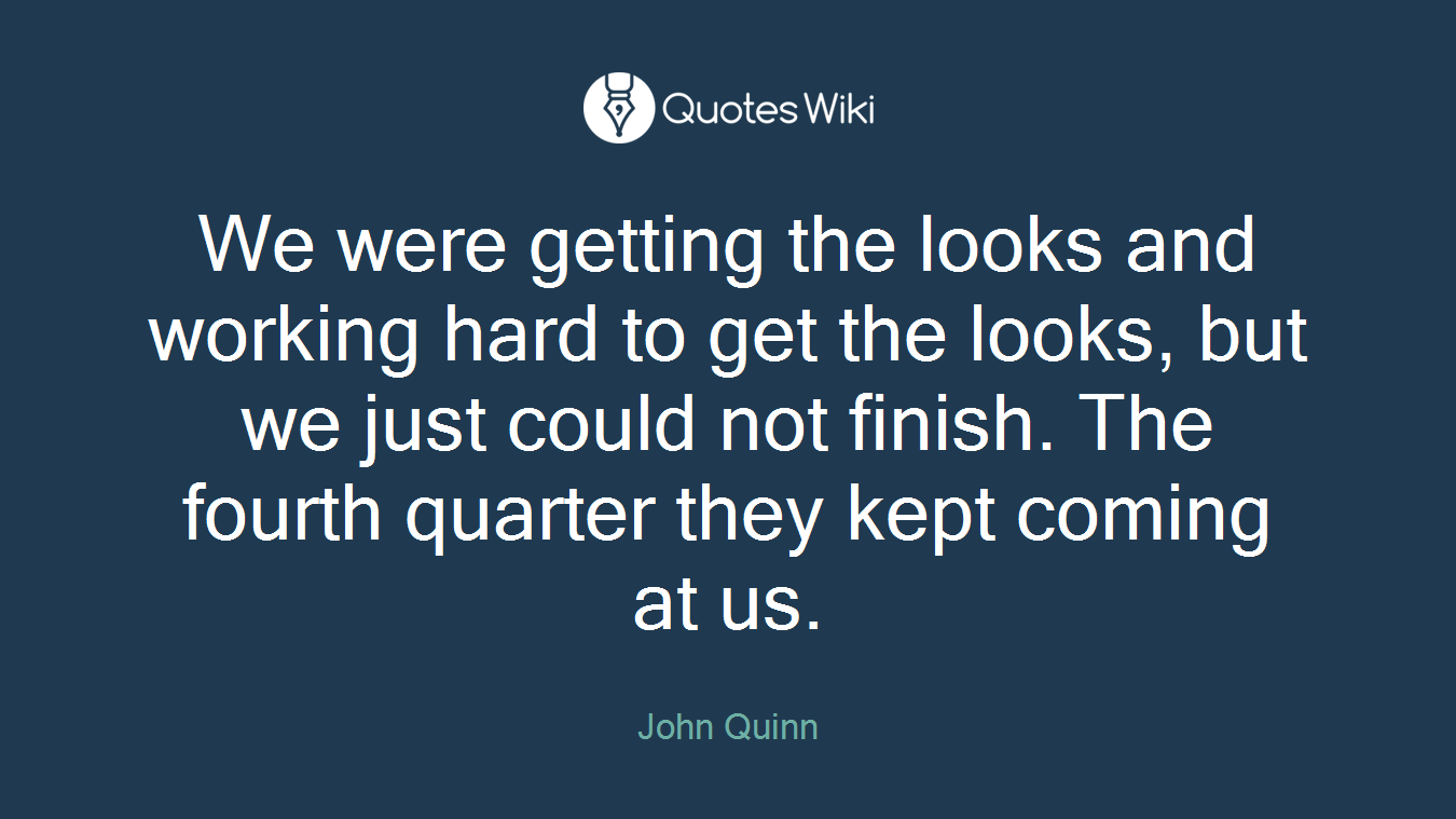 We were getting the looks and working hard to get the looks, but we just could not finish. The fourth quarter they kept coming at us.