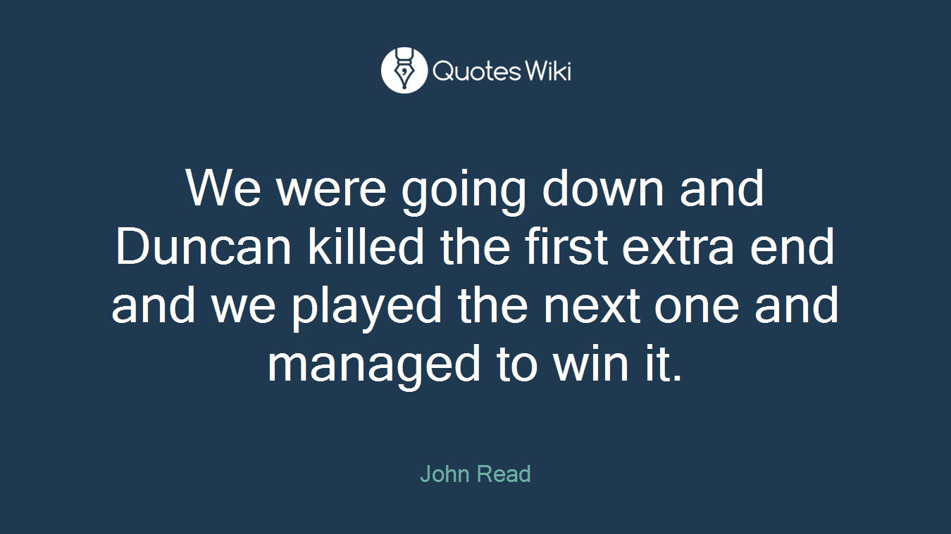 We were going down and Duncan killed the first extra end and we played the next one and managed to win it.
