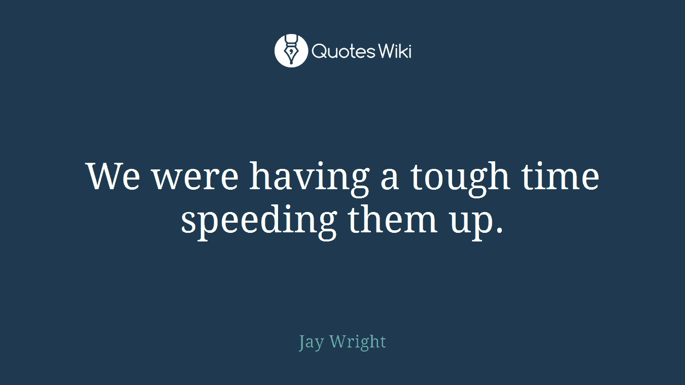 We were having a tough time speeding them up.