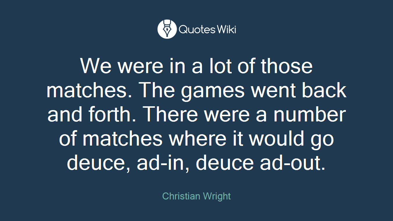 We were in a lot of those matches. The games went back and forth. There were a number of matches where it would go deuce, ad-in, deuce ad-out.