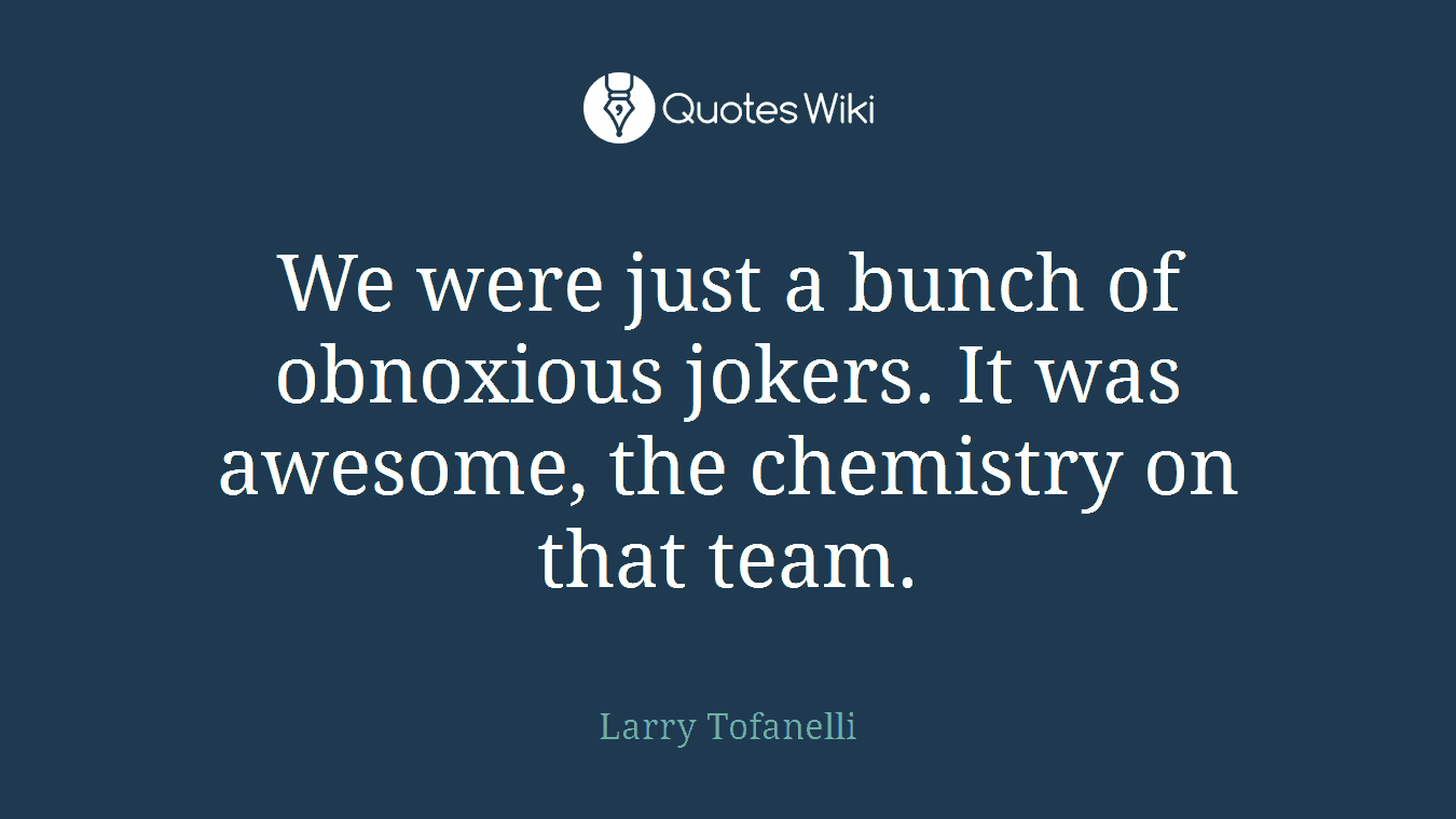 We were just a bunch of obnoxious jokers. It was awesome, the chemistry on that team.