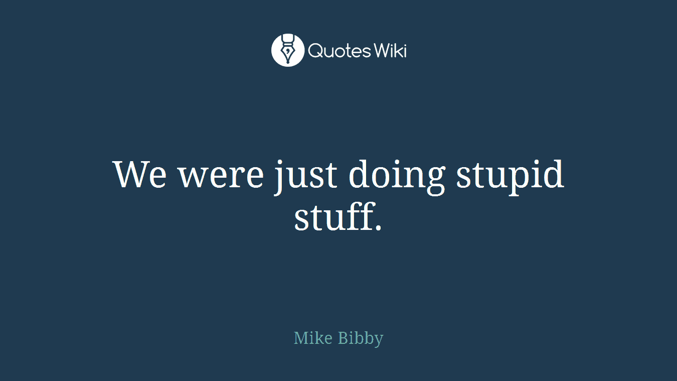 We were just doing stupid stuff.
