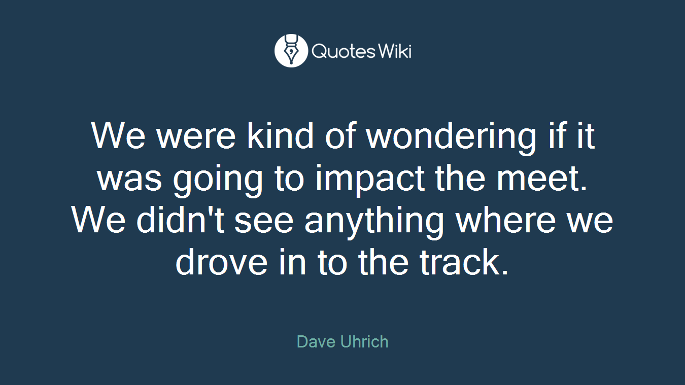 We were kind of wondering if it was going to impact the meet. We didn't see anything where we drove in to the track.