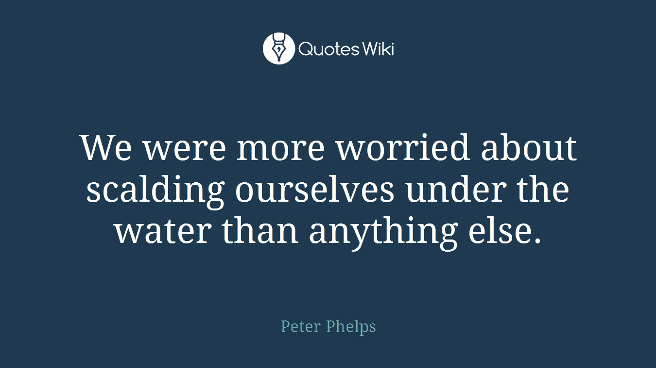 We were more worried about scalding ourselves under the water than anything else.