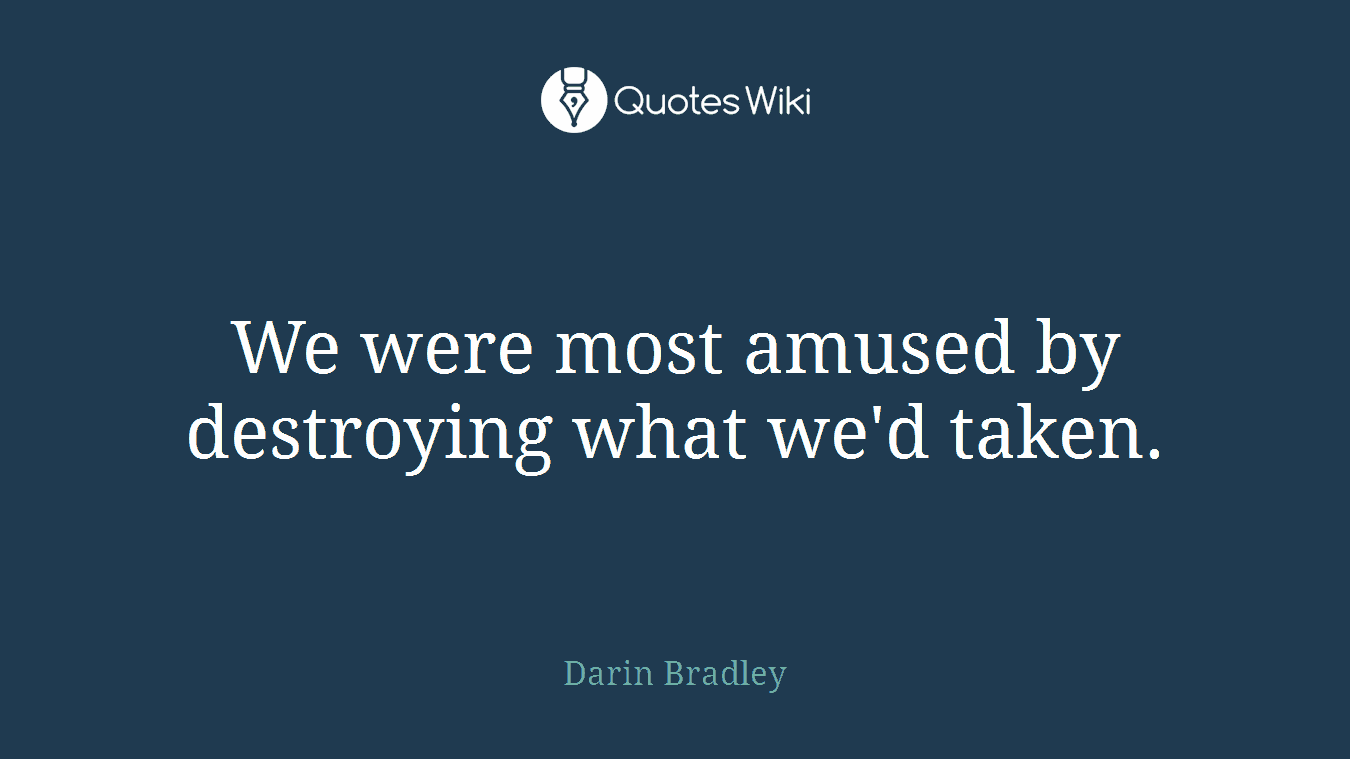 We were most amused by destroying what we'd taken.