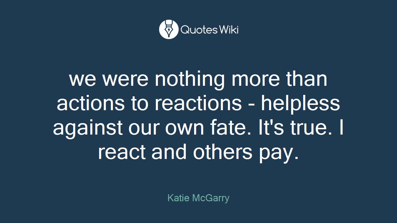 we were nothing more than actions to reactions - helpless against our own fate. It's true. I react and others pay.