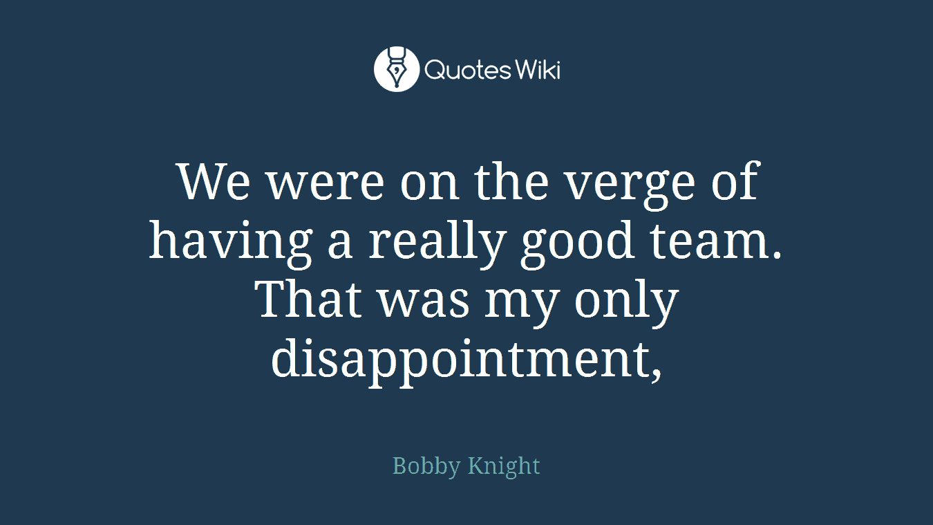 We were on the verge of having a really good team. That was my only disappointment,