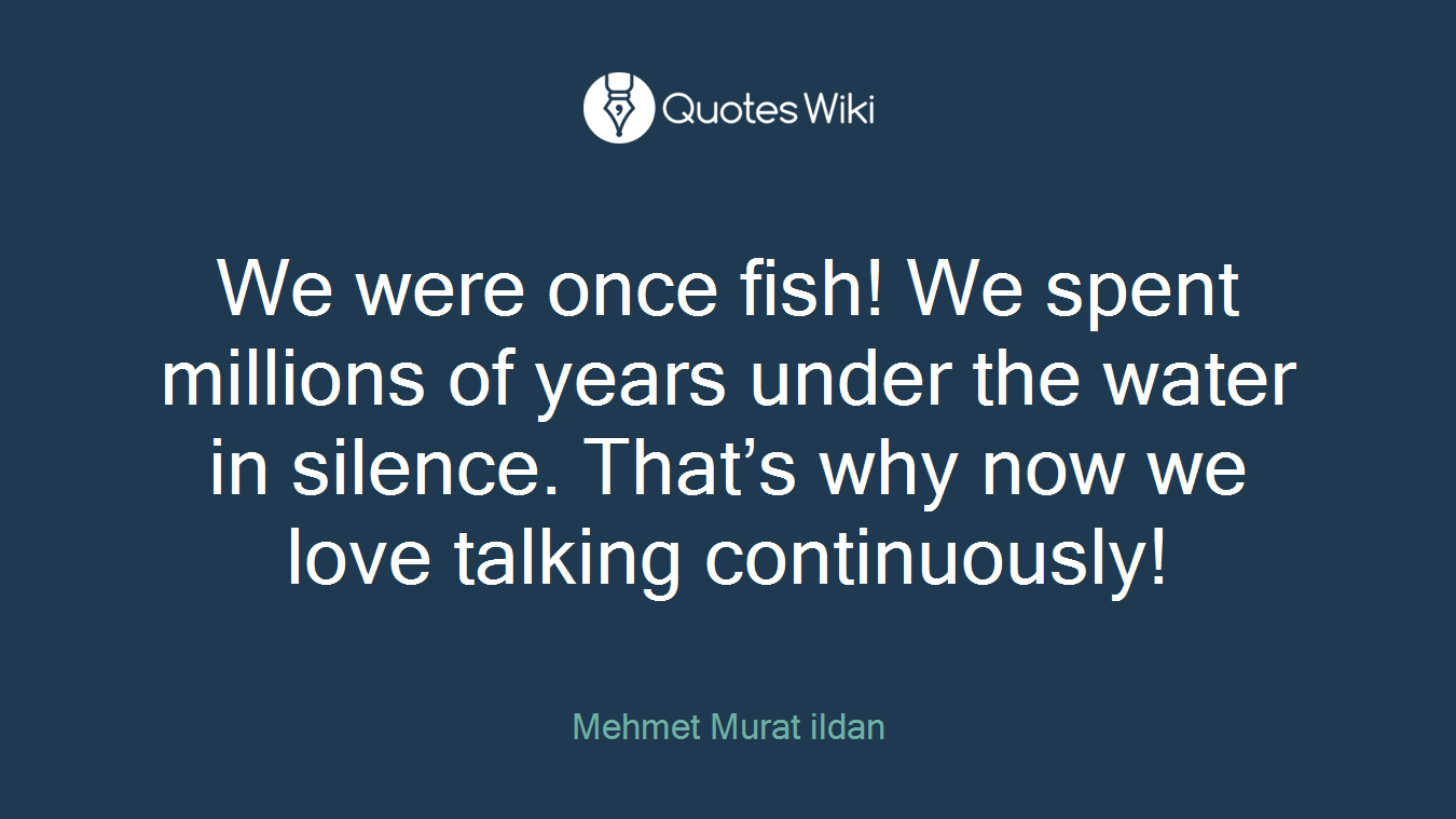 We were once fish! We spent millions of years under the water in silence. That’s why now we love talking continuously!