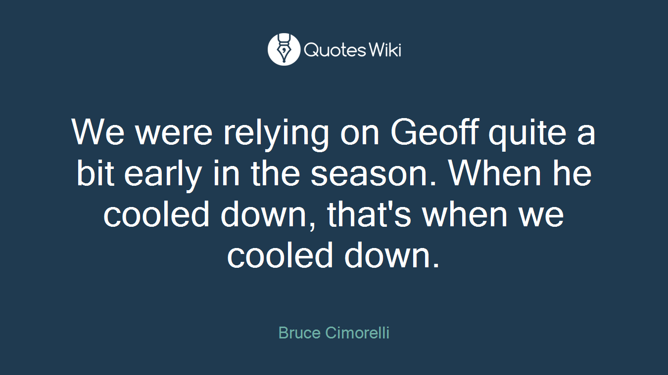 We were relying on Geoff quite a bit early in the season. When he cooled down, that's when we cooled down.