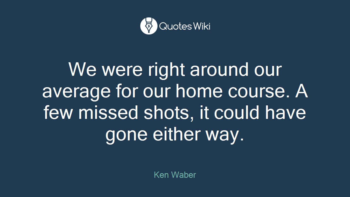 We were right around our average for our home course. A few missed shots, it could have gone either way.