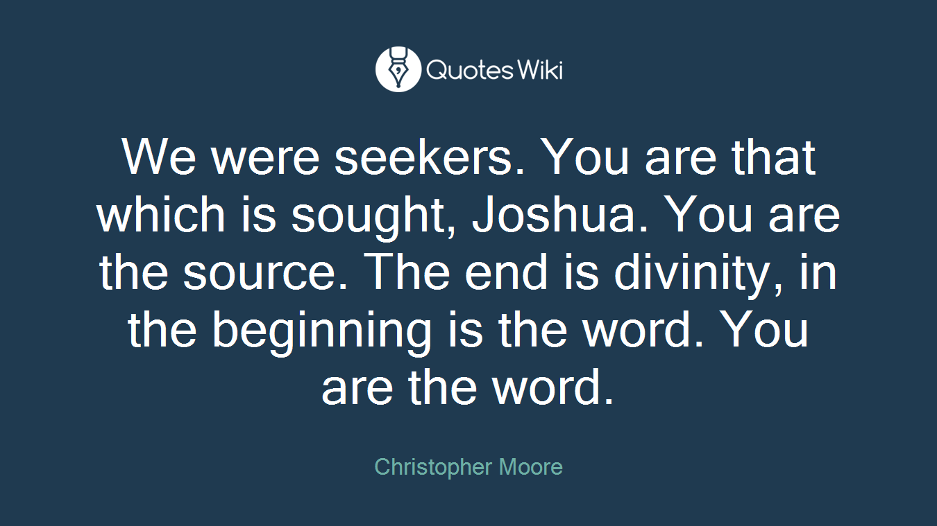 We were seekers. You are that which is sought, Joshua. You are the source. The end is divinity, in the beginning is the word. You are the word.