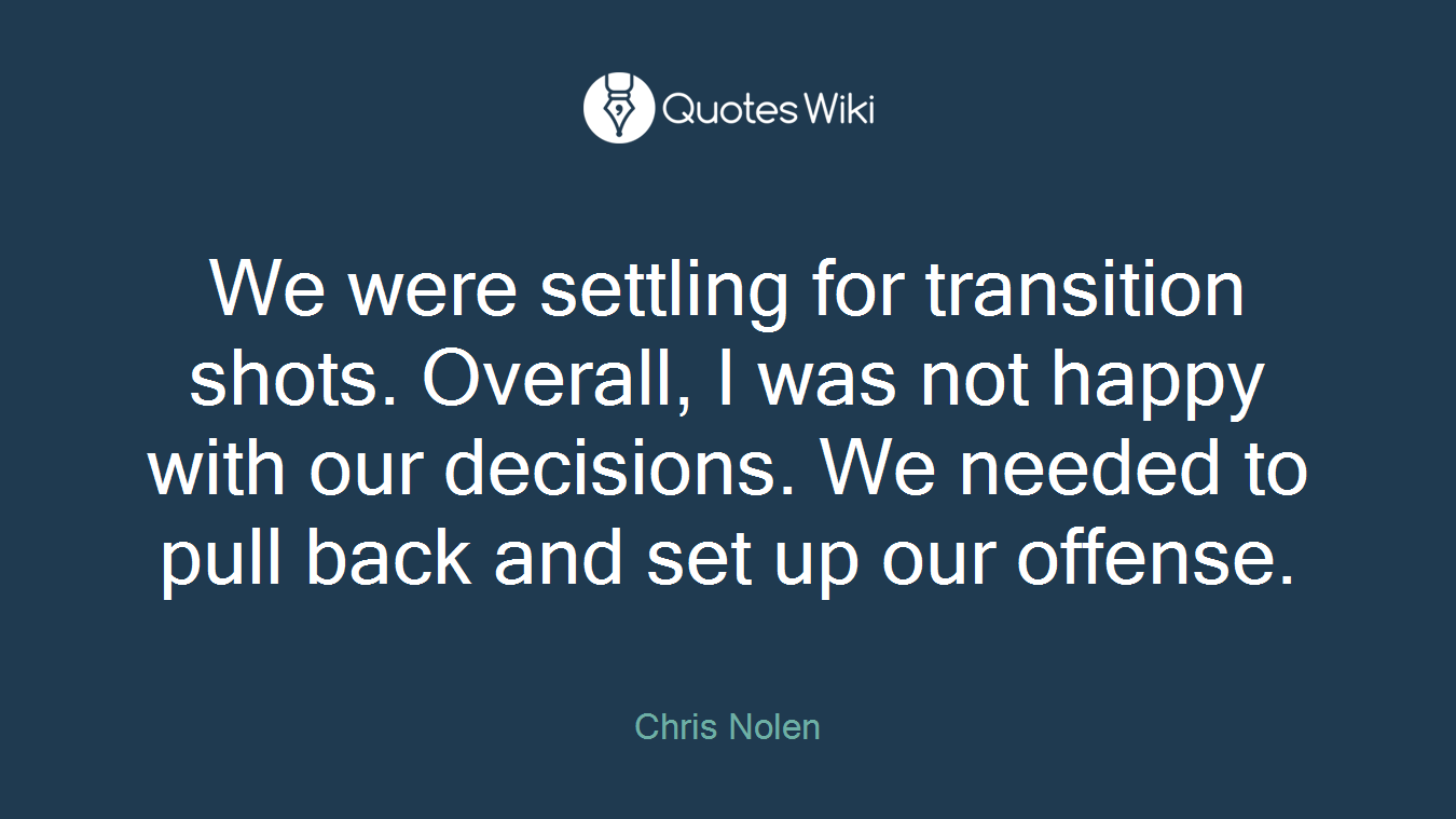 We were settling for transition shots. Overall, I was not happy with our decisions. We needed to pull back and set up our offense.