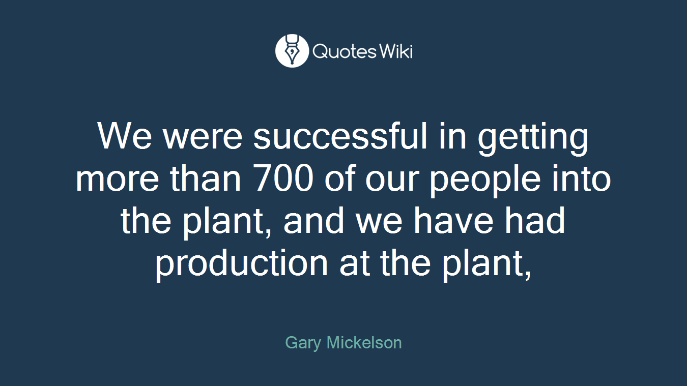 We were successful in getting more than 700 of our people into the plant, and we have had production at the plant,