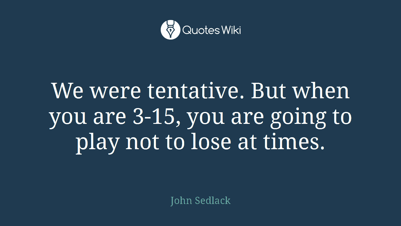 We were tentative. But when you are 3-15, you are going to play not to lose at times.