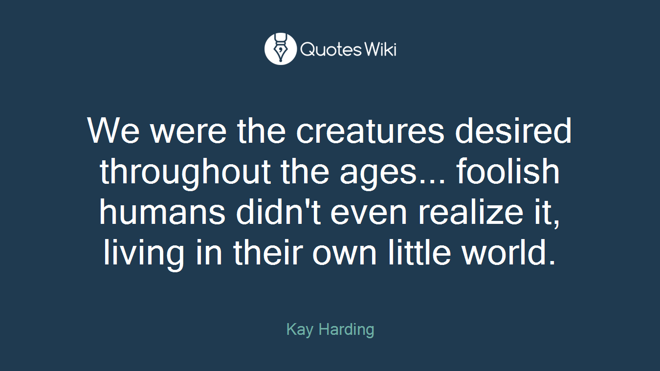 We were the creatures desired throughout the ages... foolish humans didn't even realize it, living in their own little world.
