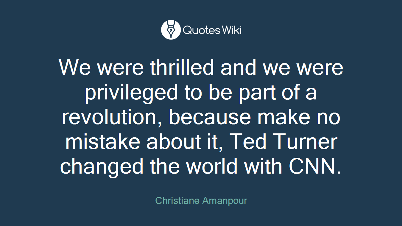 We were thrilled and we were privileged to be part of a revolution, because make no mistake about it, Ted Turner changed the world with CNN.