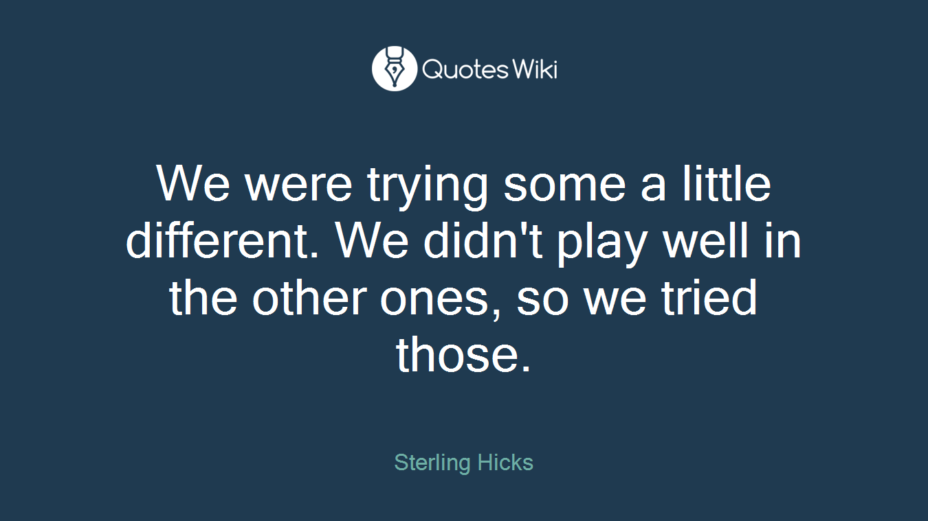 We were trying some a little different. We didn't play well in the other ones, so we tried those.