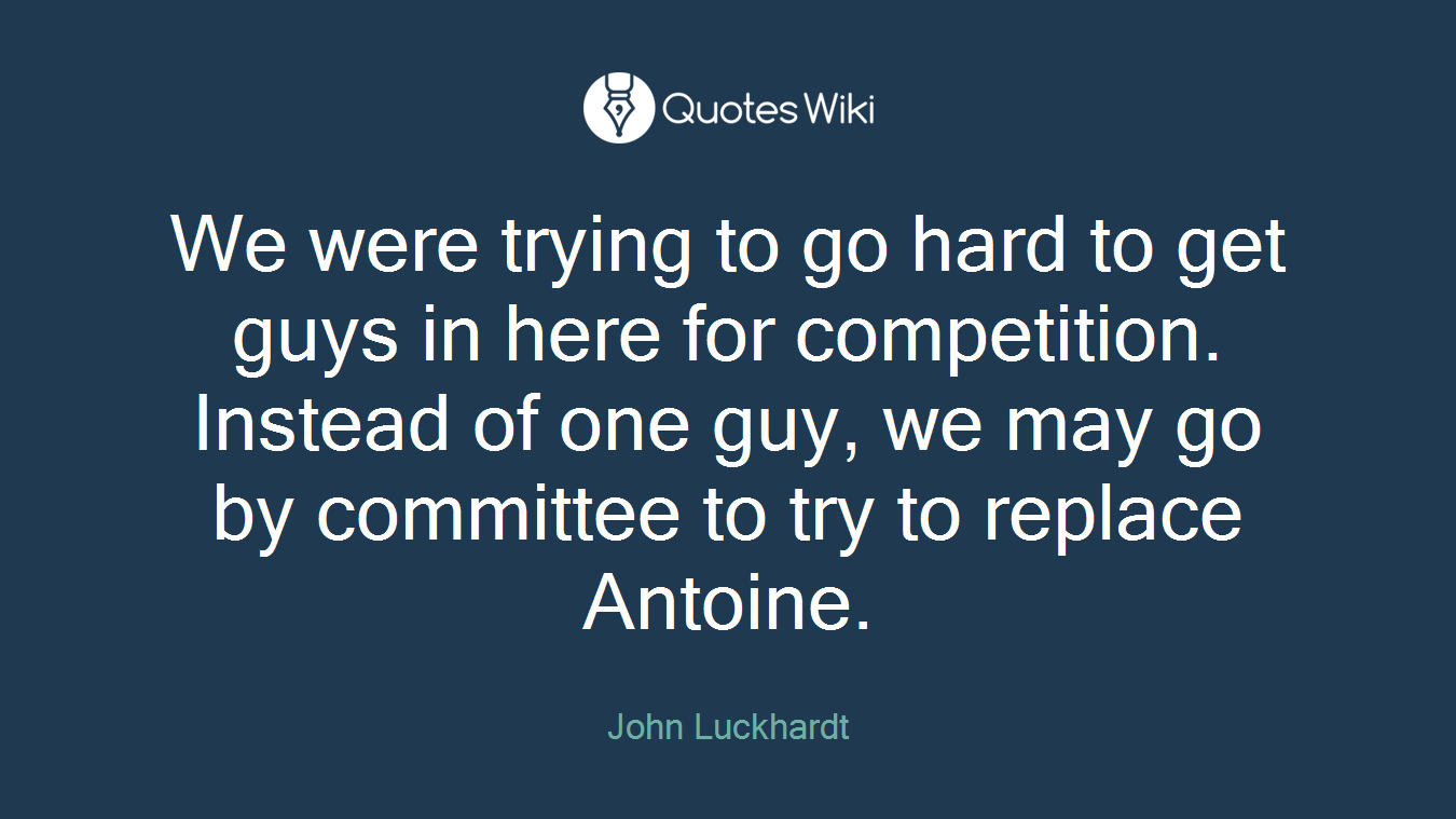 We were trying to go hard to get guys in here for competition. Instead of one guy, we may go by committee to try to replace Antoine.