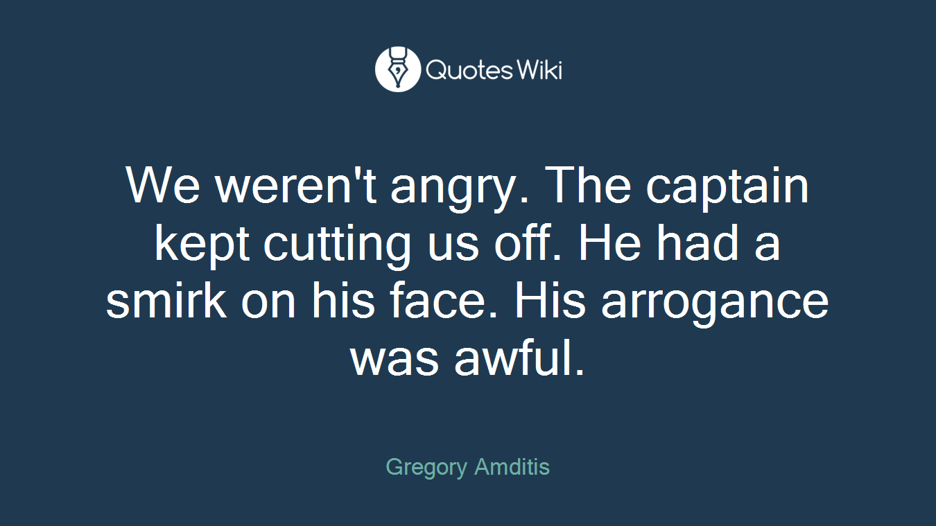 We weren't angry. The captain kept cutting us off. He had a smirk on his face. His arrogance was awful.