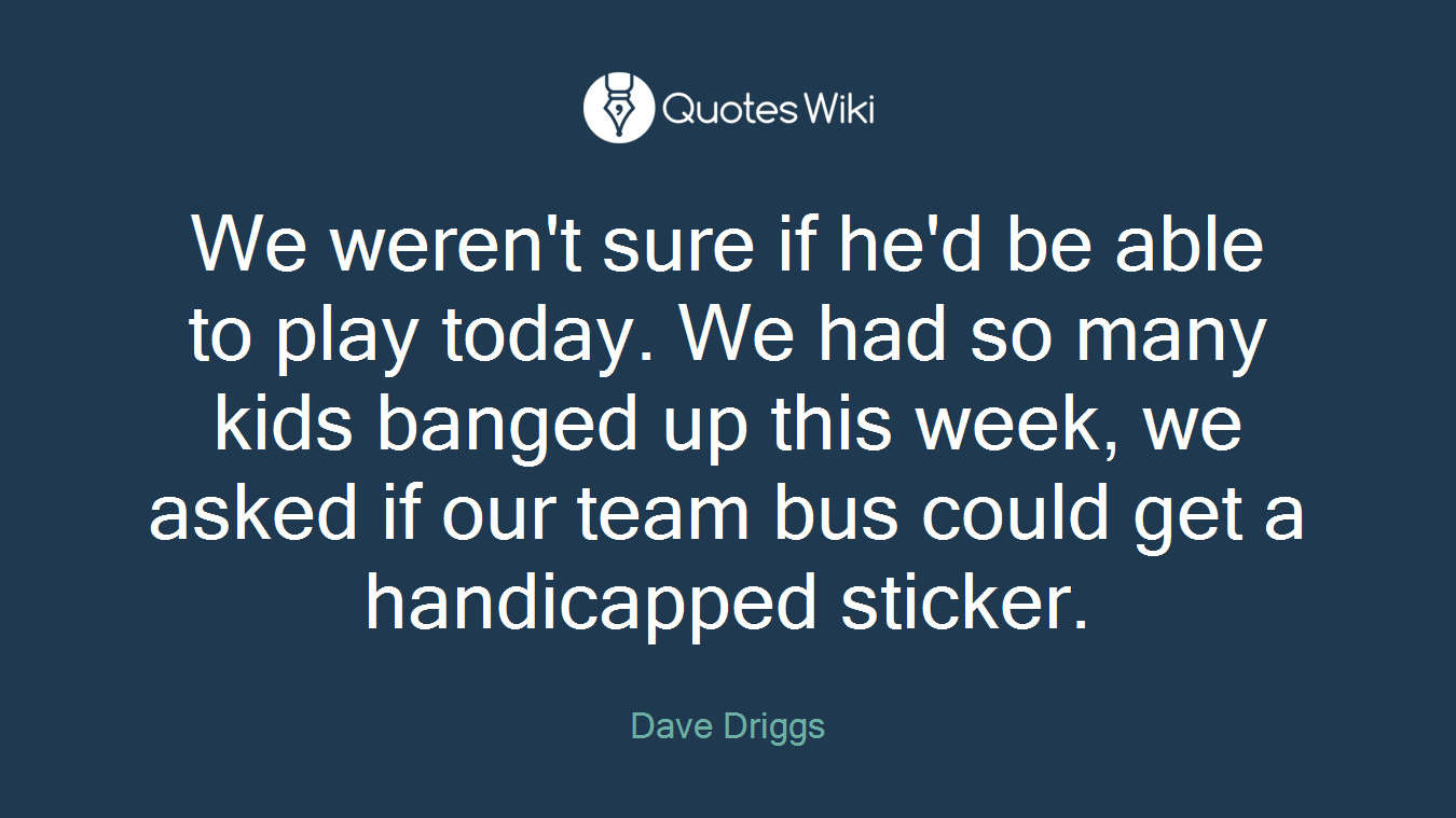 We weren't sure if he'd be able to play today. We had so many kids banged up this week, we asked if our team bus could get a handicapped sticker.