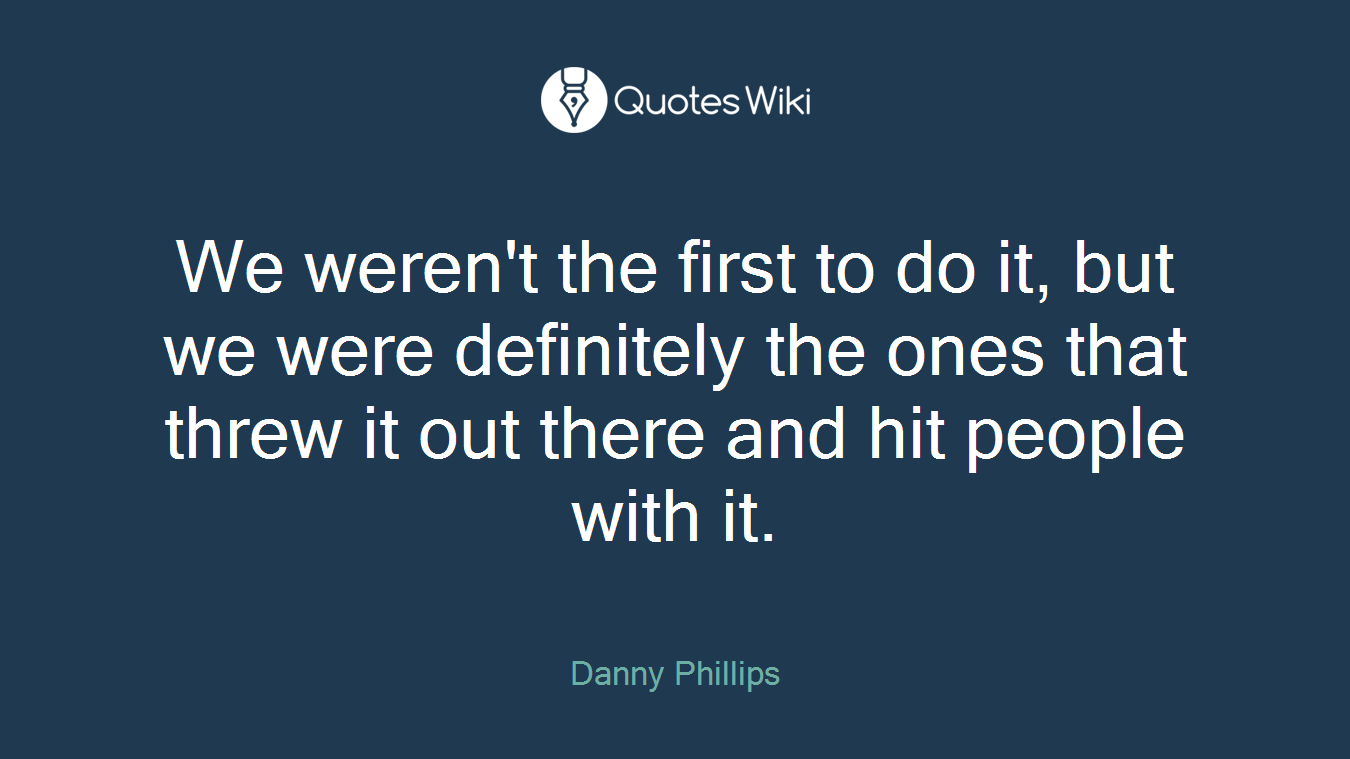 We weren't the first to do it, but we were definitely the ones that threw it out there and hit people with it.