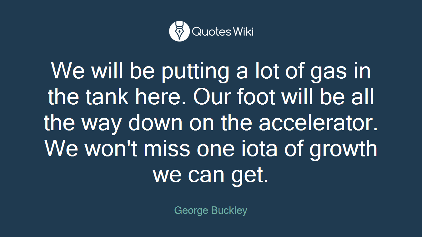 We will be putting a lot of gas in the tank here. Our foot will be all the way down on the accelerator. We won't miss one iota of growth we can get.
