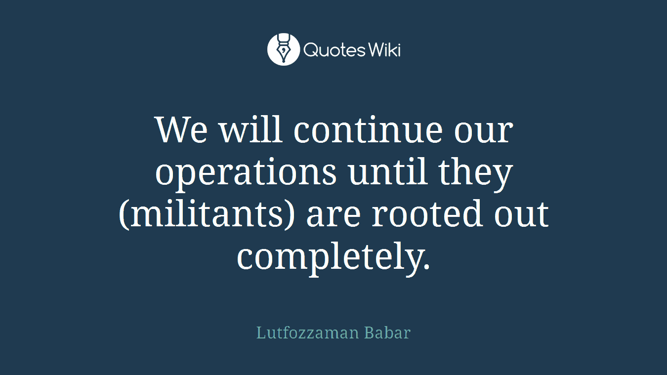 We will continue our operations until they (militants) are rooted out completely.