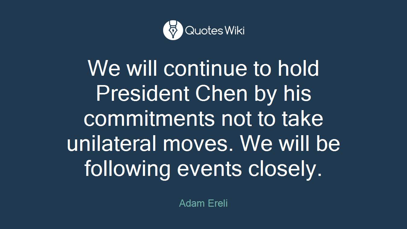 We will continue to hold President Chen by his commitments not to take unilateral moves. We will be following events closely.