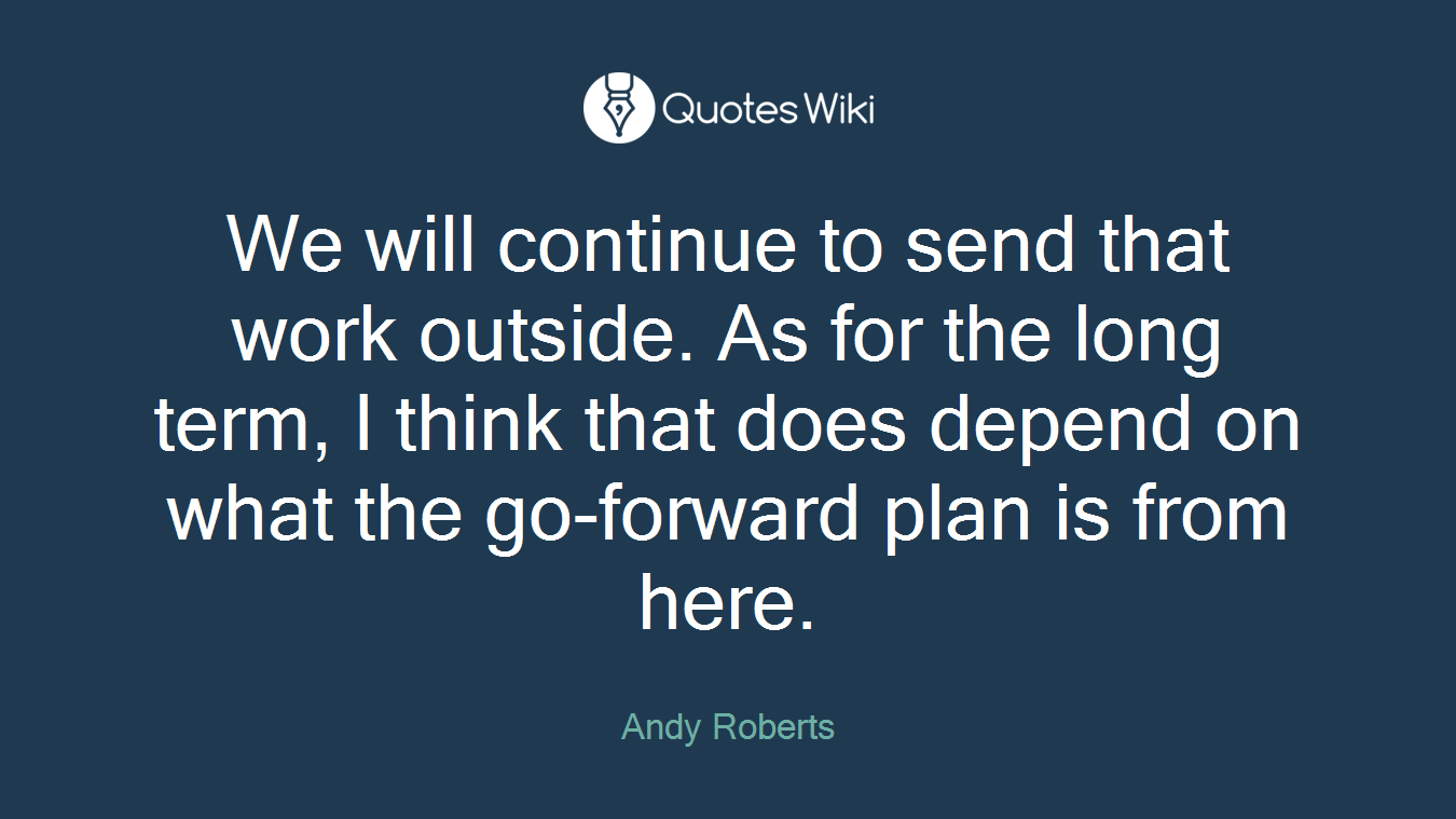 We will continue to send that work outside. As for the long term, I think that does depend on what the go-forward plan is from here.