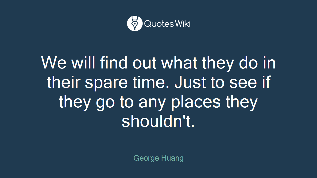 We will find out what they do in their spare time. Just to see if they go to any places they shouldn't.