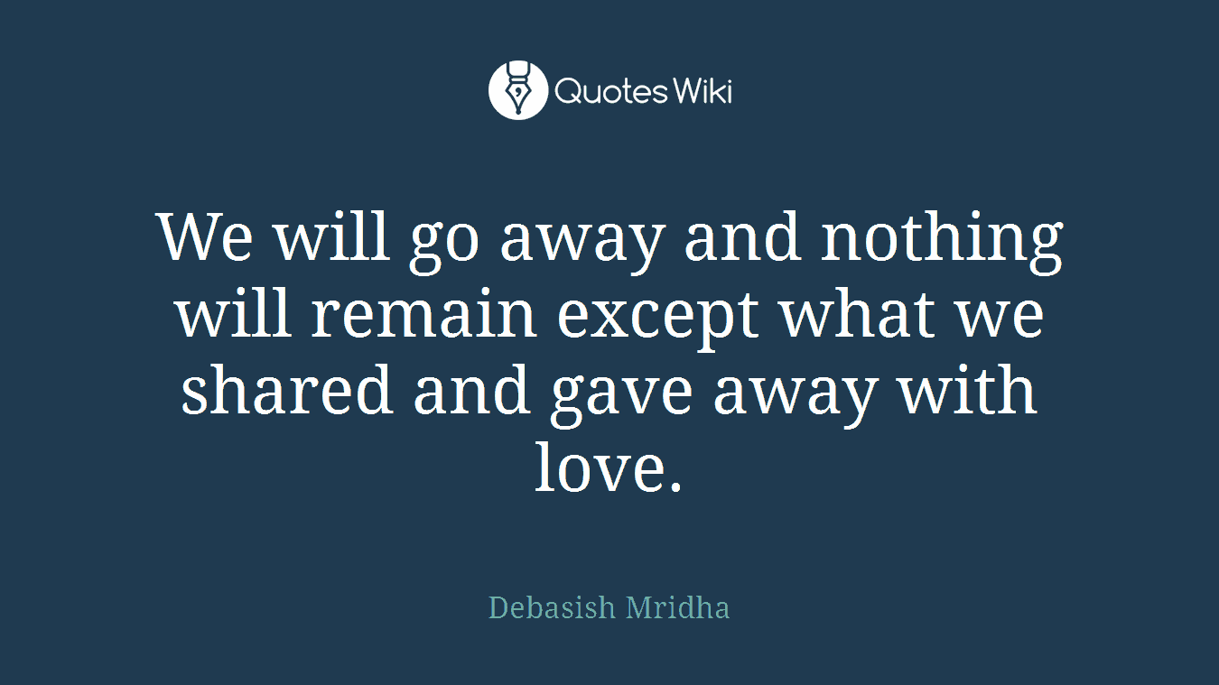We will go away and nothing will remain except what we shared and gave away with love.