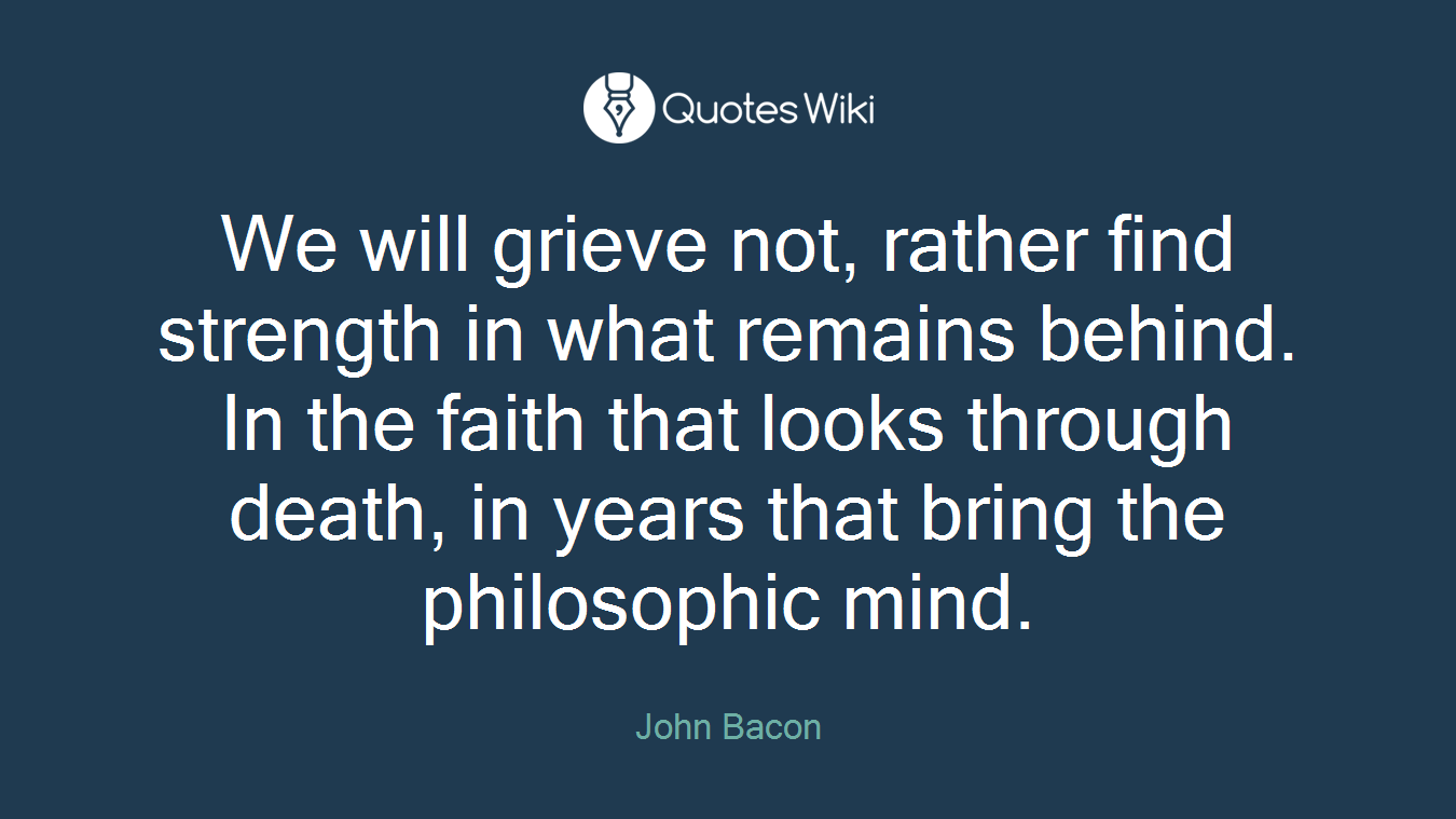 We will grieve not, rather find strength in what remains behind. In the faith that looks through death, in years that bring the philosophic mind.