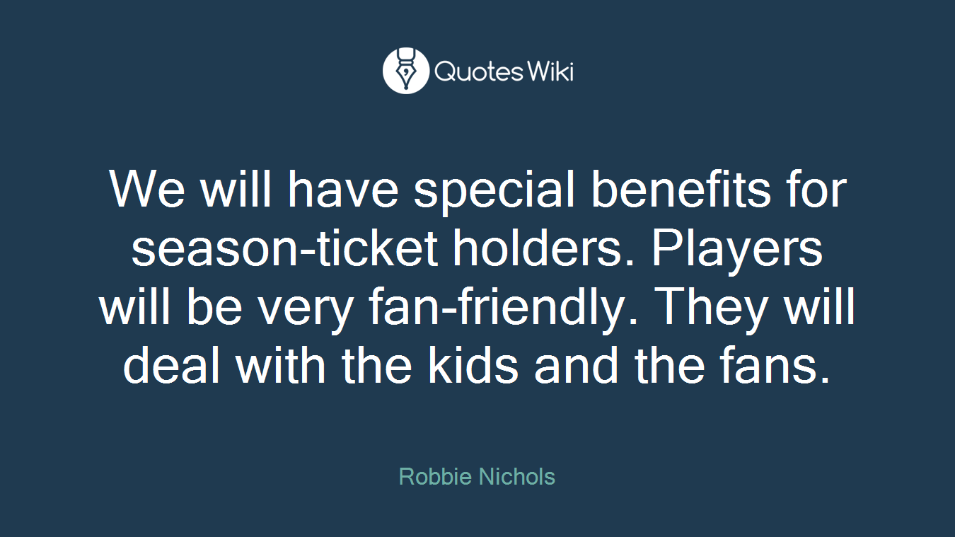 We will have special benefits for season-ticket holders. Players will be very fan-friendly. They will deal with the kids and the fans.