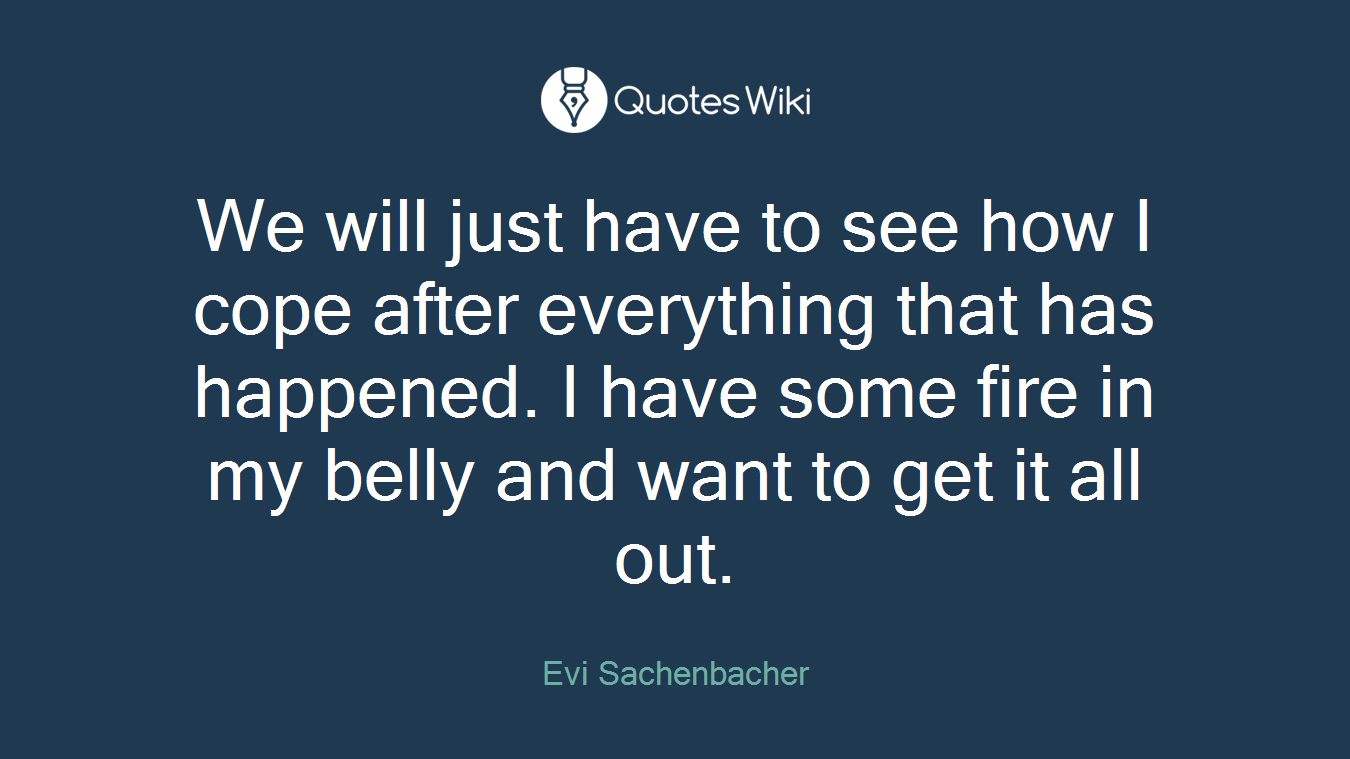 We will just have to see how I cope after everything that has happened. I have some fire in my belly and want to get it all out.