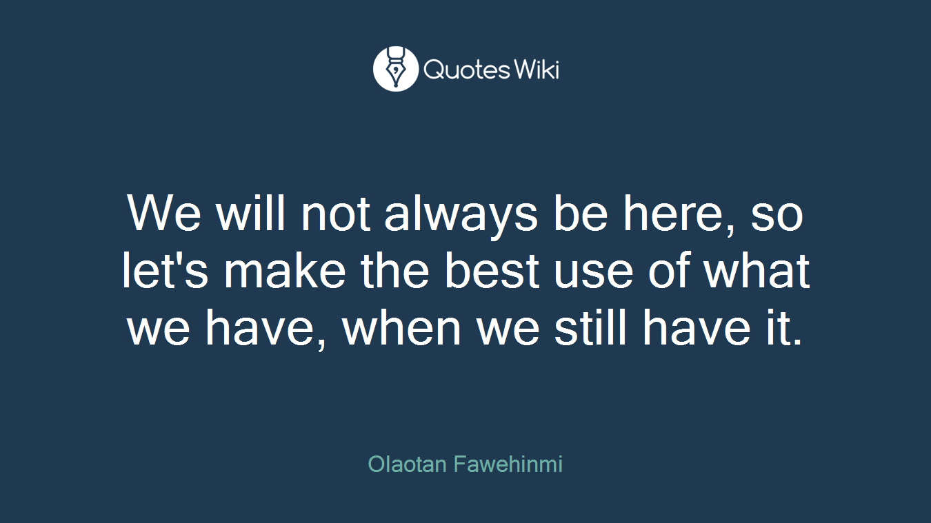 We will not always be here, so let's make the best use of what we have, when we still have it.