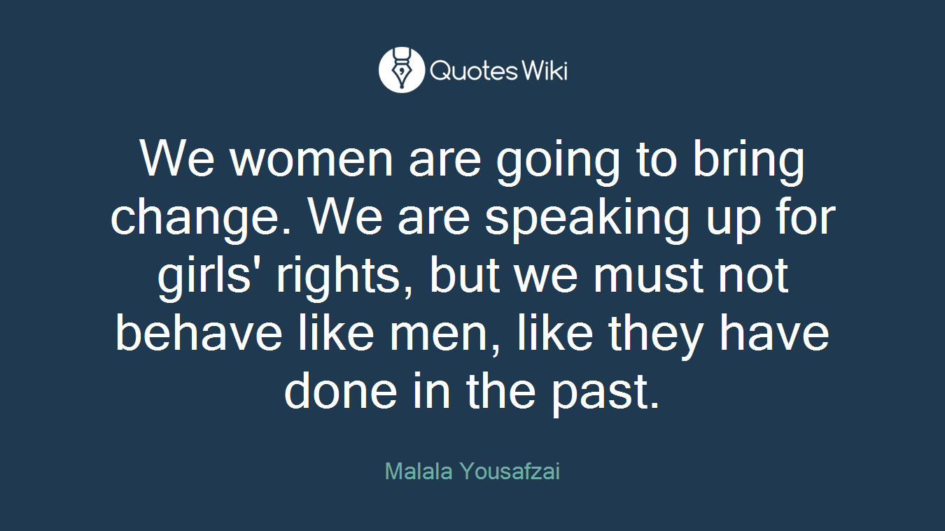 We women are going to bring change. We are speaking up for girls' rights, but we must not behave like men, like they have done in the past.