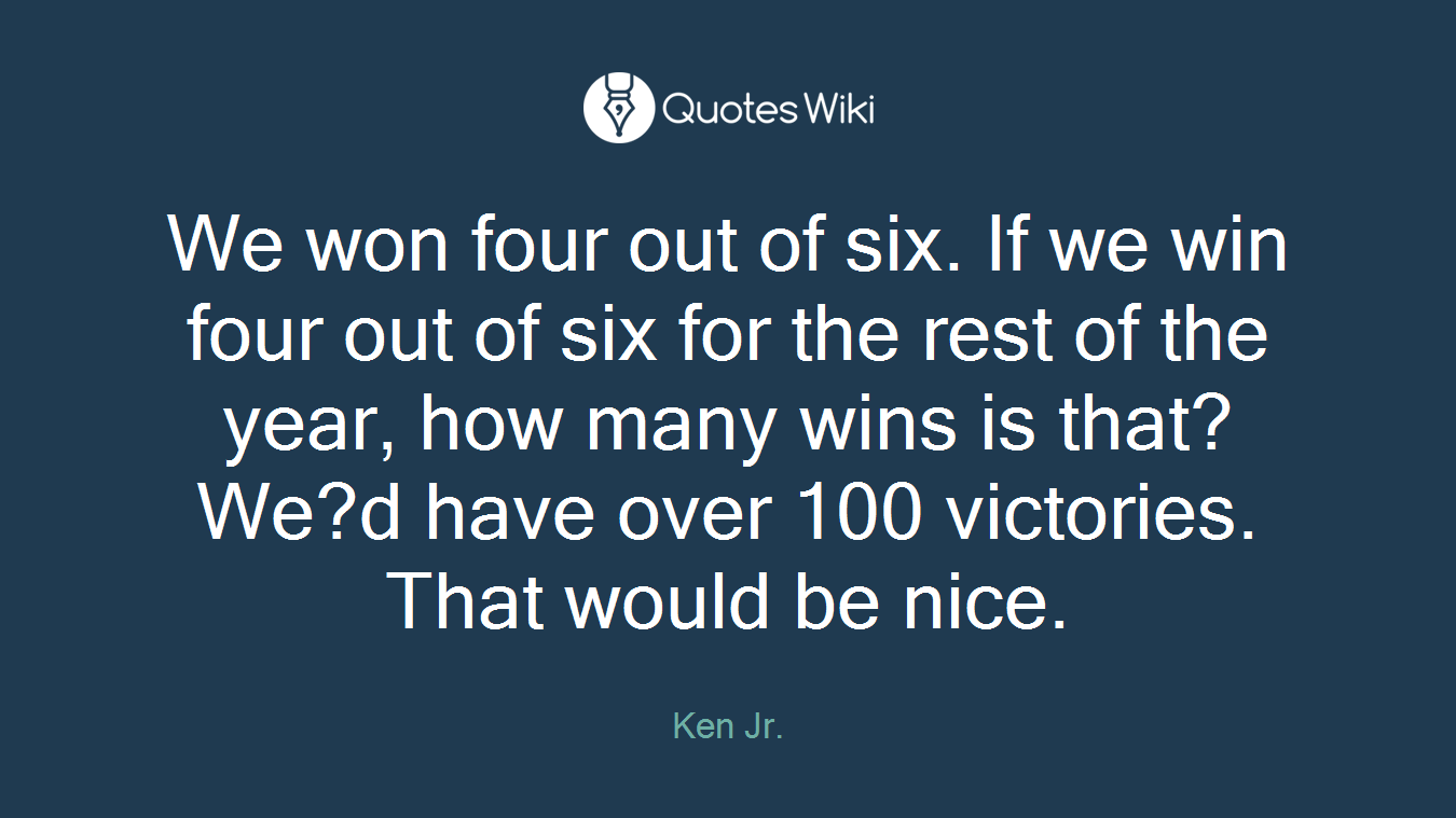 We won four out of six. If we win four out of six for the rest of the year, how many wins is that? We?d have over 100 victories. That would be nice.