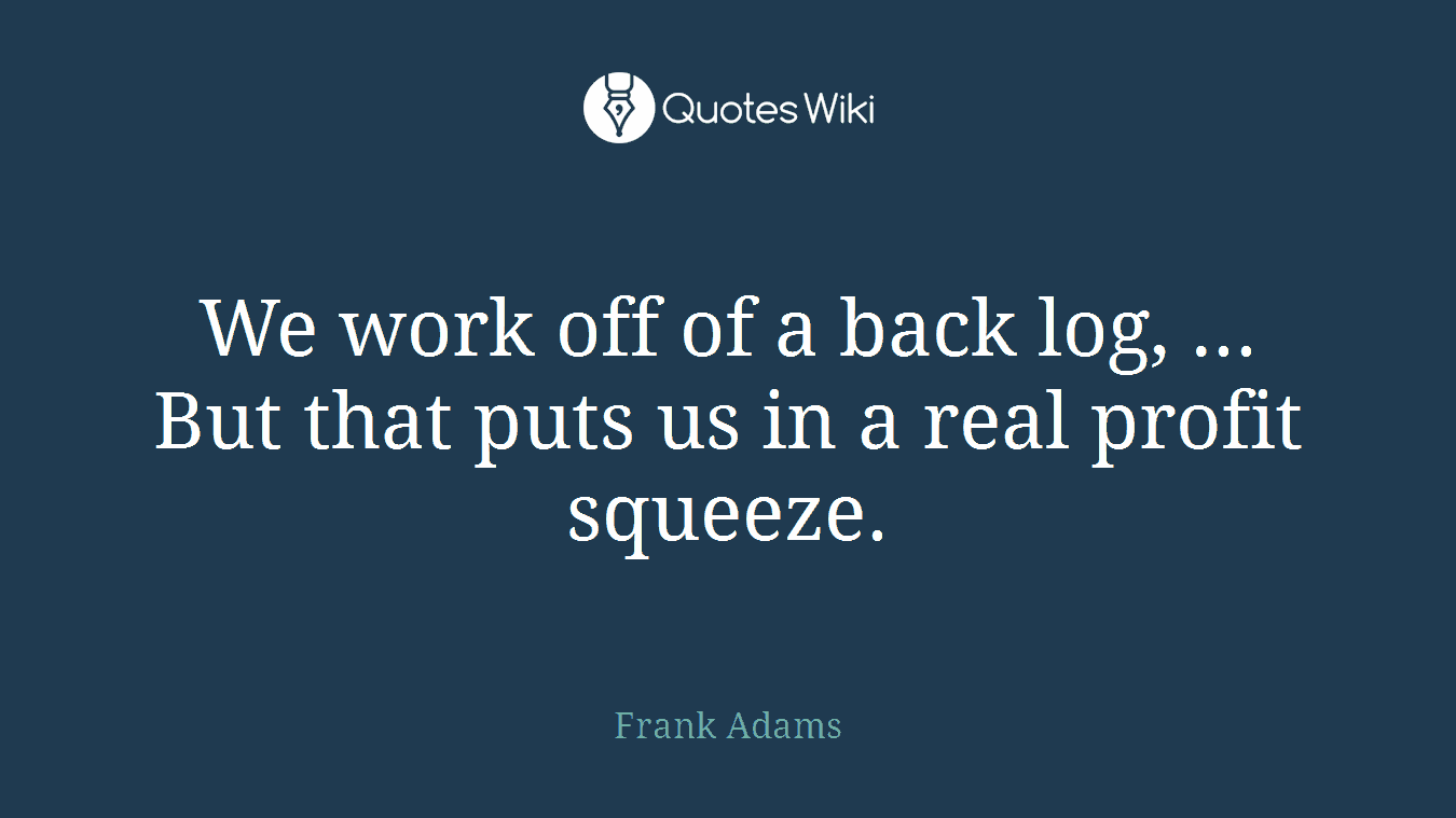 We work off of a back log, ... But that puts us in a real profit squeeze.